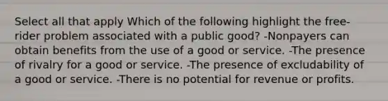 Select all that apply Which of the following highlight the free-rider problem associated with a public good? -Nonpayers can obtain benefits from the use of a good or service. -The presence of rivalry for a good or service. -The presence of excludability of a good or service. -There is no potential for revenue or profits.