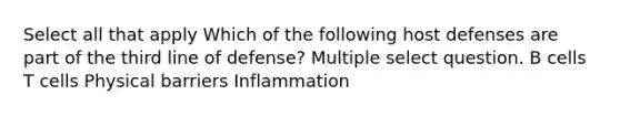 Select all that apply Which of the following host defenses are part of the third line of defense? Multiple select question. B cells T cells Physical barriers Inflammation