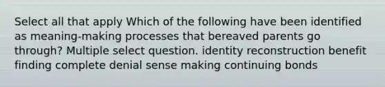 Select all that apply Which of the following have been identified as meaning-making processes that bereaved parents go through? Multiple select question. identity reconstruction benefit finding complete denial sense making continuing bonds