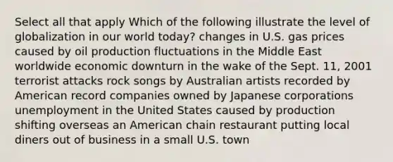 Select all that apply Which of the following illustrate the level of globalization in our world today? changes in U.S. gas prices caused by oil production fluctuations in the Middle East worldwide economic downturn in the wake of the Sept. 11, 2001 terrorist attacks rock songs by Australian artists recorded by American record companies owned by Japanese corporations unemployment in the United States caused by production shifting overseas an American chain restaurant putting local diners out of business in a small U.S. town