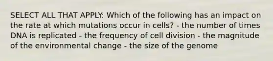 SELECT ALL THAT APPLY: Which of the following has an impact on the rate at which mutations occur in cells? - the number of times DNA is replicated - the frequency of cell division - the magnitude of the environmental change - the size of the genome