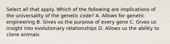 Select all that apply. Which of the following are implications of the universality of the genetic code? A. Allows for genetic engineering B. Gives us the purpose of every gene C. Gives us insight into evolutionary relationships D. Allows us the ability to clone animals