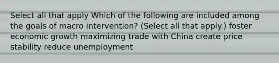 Select all that apply Which of the following are included among the goals of macro intervention? (Select all that apply.) foster economic growth maximizing trade with China create price stability reduce unemployment