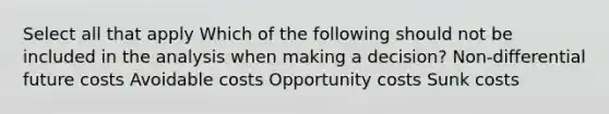 Select all that apply Which of the following should not be included in the analysis when making a decision? Non-differential future costs Avoidable costs Opportunity costs Sunk costs