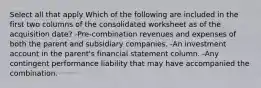 Select all that apply Which of the following are included in the first two columns of the consolidated worksheet as of the acquisition date? -Pre-combination revenues and expenses of both the parent and subsidiary companies. -An investment account in the parent's financial statement column. -Any contingent performance liability that may have accompanied the combination.