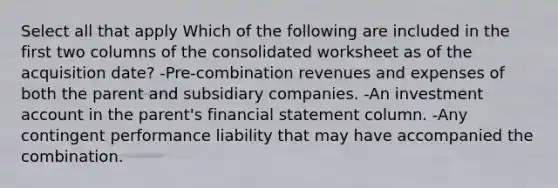 Select all that apply Which of the following are included in the first two columns of the consolidated worksheet as of the acquisition date? -Pre-combination revenues and expenses of both the parent and subsidiary companies. -An investment account in the parent's financial statement column. -Any contingent performance liability that may have accompanied the combination.