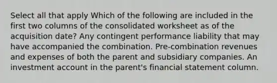 Select all that apply Which of the following are included in the first two columns of the consolidated worksheet as of the acquisition date? Any contingent performance liability that may have accompanied the combination. Pre-combination revenues and expenses of both the parent and subsidiary companies. An investment account in the parent's financial statement column.