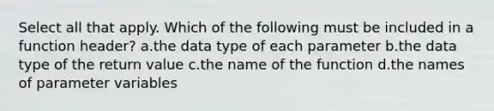 Select all that apply. Which of the following must be included in a function header? a.the data type of each parameter b.the data type of the return value c.the name of the function d.the names of parameter variables