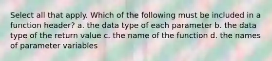 Select all that apply. Which of the following must be included in a function header? a. the data type of each parameter b. the data type of the return value c. the name of the function d. the names of parameter variables