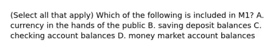 (Select all that apply) Which of the following is included in M1? A. currency in the hands of the public B. saving deposit balances C. checking account balances D. money market account balances