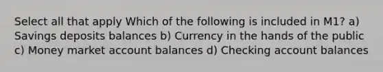 Select all that apply Which of the following is included in M1? a) Savings deposits balances b) Currency in the hands of the public c) Money market account balances d) Checking account balances