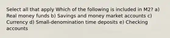 Select all that apply Which of the following is included in M2? a) Real money funds b) Savings and money market accounts c) Currency d) Small-denomination time deposits e) Checking accounts