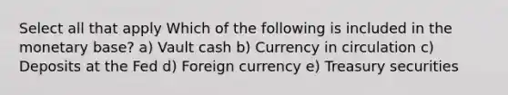 Select all that apply Which of the following is included in the monetary base? a) Vault cash b) Currency in circulation c) Deposits at the Fed d) Foreign currency e) Treasury securities