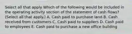 Select all that apply Which of the following would be included in the operating activity section of the statement of cash flows? (Select all that apply.) A. Cash paid to purchase land B. Cash received from customers C. Cash paid to suppliers D. Cash paid to employees E. Cash paid to purchase a new office building