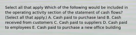 Select all that apply Which of the following would be included in the operating activity section of the statement of cash flows? (Select all that apply.) A. Cash paid to purchase land B. Cash received from customers C. Cash paid to suppliers D. Cash paid to employees E. Cash paid to purchase a new office building