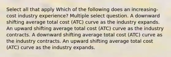 Select all that apply Which of the following does an increasing-cost industry experience? Multiple select question. A downward shifting average total cost (ATC) curve as the industry expands. An upward shifting average total cost (ATC) curve as the industry contracts. A downward shifting average total cost (ATC) curve as the industry contracts. An upward shifting average total cost (ATC) curve as the industry expands.