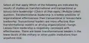 Select all that apply Which of the following are indicated by results of studies on transformational and transactional or laissez-faire leadership? (Check all that apply.) Multiple select question. Transformational leadership is a better predictor of organizational effectiveness than transactional or laissez-faire leadership. Transactional leaders are more effective than transformational leaders at driving organizational change. Laissez-faire leadership is negatively correlated with effectiveness. There are fewer transformational leaders in the lower levels of the military or other public institutions than anywhere else.