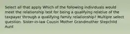 Select all that apply Which of the following individuals would meet the relationship test for being a qualifying relative of the taxpayer through a qualifying family relationship? Multiple select question. Sister-in-law Cousin Mother Grandmother Stepchild Aunt