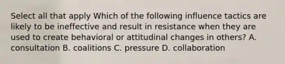 Select all that apply Which of the following influence tactics are likely to be ineffective and result in resistance when they are used to create behavioral or attitudinal changes in others? A. consultation B. coalitions C. pressure D. collaboration