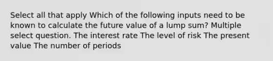 Select all that apply Which of the following inputs need to be known to calculate the future value of a lump sum? Multiple select question. The interest rate The level of risk The present value The number of periods