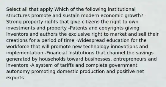 Select all that apply Which of the following institutional structures promote and sustain modern economic growth? -Strong property rights that give citizens the right to own investments and property -Patents and copyrights giving inventors and authors the exclusive right to market and sell their creations for a period of time -Widespread education for the workforce that will promote new technology innovations and implementation -Financial institutions that channel the savings generated by households toward businesses, entrepreneurs and inventors -A system of tariffs and complete government autonomy promoting domestic production and positive net exports