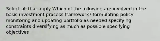 Select all that apply Which of the following are involved in the basic investment process framework? formulating policy monitoring and updating portfolio as needed specifying constraints diversifying as much as possible specifying objectives