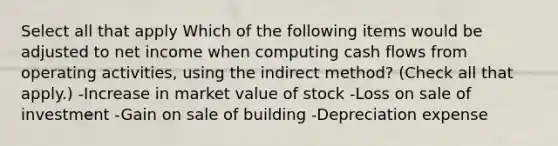 Select all that apply Which of the following items would be adjusted to net income when computing cash flows from operating activities, using the indirect method? (Check all that apply.) -Increase in market value of stock -Loss on sale of investment -Gain on sale of building -Depreciation expense