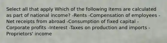 Select all that apply Which of the following items are calculated as part of national income? -Rents -Compensation of employees -Net receipts from abroad -Consumption of fixed capital -Corporate profits -Interest -Taxes on production and imports -Proprietors' income