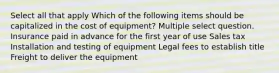 Select all that apply Which of the following items should be capitalized in the cost of equipment? Multiple select question. Insurance paid in advance for the first year of use Sales tax Installation and testing of equipment Legal fees to establish title Freight to deliver the equipment