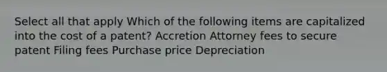 Select all that apply Which of the following items are capitalized into the cost of a patent? Accretion Attorney fees to secure patent Filing fees Purchase price Depreciation