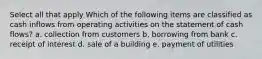 Select all that apply Which of the following items are classified as cash inflows from operating activities on the statement of cash flows? a. collection from customers b. borrowing from bank c. receipt of interest d. sale of a building e. payment of utilities