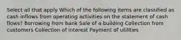 Select all that apply Which of the following items are classified as cash inflows from operating activities on the statement of cash flows? Borrowing from bank Sale of a building Collection from customers Collection of interest Payment of utilities