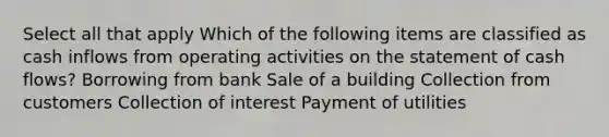 Select all that apply Which of the following items are classified as cash inflows from operating activities on the statement of cash flows? Borrowing from bank Sale of a building Collection from customers Collection of interest Payment of utilities