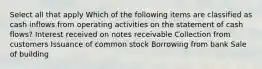 Select all that apply Which of the following items are classified as cash inflows from operating activities on the statement of cash flows? Interest received on notes receivable Collection from customers Issuance of common stock Borrowing from bank Sale of building