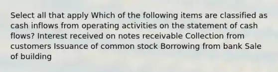 Select all that apply Which of the following items are classified as cash inflows from operating activities on the statement of cash flows? Interest received on notes receivable Collection from customers Issuance of common stock Borrowing from bank Sale of building