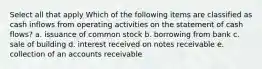 Select all that apply Which of the following items are classified as cash inflows from operating activities on the statement of cash flows? a. issuance of common stock b. borrowing from bank c. sale of building d. interest received on notes receivable e. collection of an accounts receivable