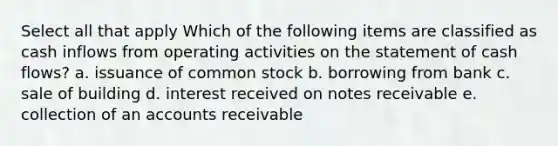 Select all that apply Which of the following items are classified as cash inflows from operating activities on the statement of cash flows? a. issuance of common stock b. borrowing from bank c. sale of building d. interest received on notes receivable e. collection of an accounts receivable