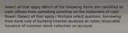 Select all that apply Which of the following items are classified as cash inflows from operating activities on the statement of cash flows? (Select all that apply.) Multiple select question. borrowing from bank sale of building interest received on notes receivable issuance of common stock collection on account