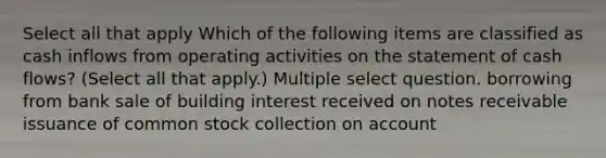 Select all that apply Which of the following items are classified as cash inflows from operating activities on the statement of cash flows? (Select all that apply.) Multiple select question. borrowing from bank sale of building interest received on notes receivable issuance of common stock collection on account