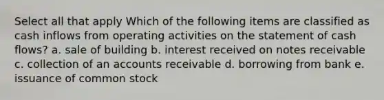 Select all that apply Which of the following items are classified as cash inflows from operating activities on the statement of cash flows? a. sale of building b. interest received on notes receivable c. collection of an accounts receivable d. borrowing from bank e. issuance of common stock