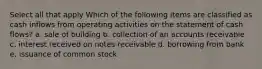 Select all that apply Which of the following items are classified as cash inflows from operating activities on the statement of cash flows? a. sale of building b. collection of an accounts receivable c. interest received on notes receivable d. borrowing from bank e. issuance of common stock