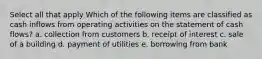 Select all that apply Which of the following items are classified as cash inflows from operating activities on the statement of cash flows? a. collection from customers b. receipt of interest c. sale of a building d. payment of utilities e. borrowing from bank