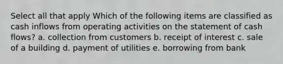 Select all that apply Which of the following items are classified as cash inflows from operating activities on the statement of cash flows? a. collection from customers b. receipt of interest c. sale of a building d. payment of utilities e. borrowing from bank