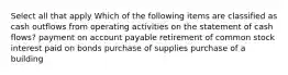 Select all that apply Which of the following items are classified as cash outflows from operating activities on the statement of cash flows? payment on account payable retirement of common stock interest paid on bonds purchase of supplies purchase of a building