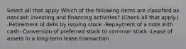 Select all that apply Which of the following items are classified as noncash investing and financing activities? (Check all that apply.) -Retirement of debt by issuing stock -Repayment of a note with cash -Conversion of preferred stock to common stock -Lease of assets in a long-term lease transaction