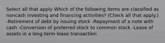 Select all that apply Which of the following items are classified as noncash investing and financing activities? (Check all that apply.) -Retirement of debt by issuing stock -Repayment of a note with cash -Conversion of preferred stock to common stock -Lease of assets in a long-term lease transaction