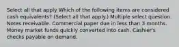 Select all that apply Which of the following items are considered cash equivalents? (Select all that apply.) Multiple select question. Notes receivable. Commercial paper due in less than 3 months. Money market funds quickly converted into cash. Cashier's checks payable on demand.