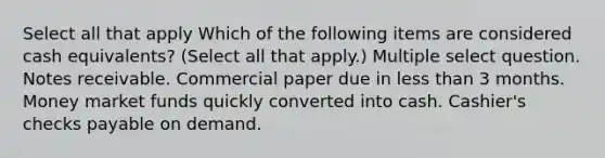 Select all that apply Which of the following items are considered cash equivalents? (Select all that apply.) Multiple select question. Notes receivable. Commercial paper due in less than 3 months. Money market funds quickly converted into cash. Cashier's checks payable on demand.