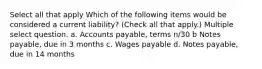 Select all that apply Which of the following items would be considered a current liability? (Check all that apply.) Multiple select question. a. Accounts payable, terms n/30 b Notes payable, due in 3 months c. Wages payable d. Notes payable, due in 14 months