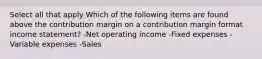 Select all that apply Which of the following items are found above the contribution margin on a contribution margin format income statement? -Net operating income -Fixed expenses -Variable expenses -Sales